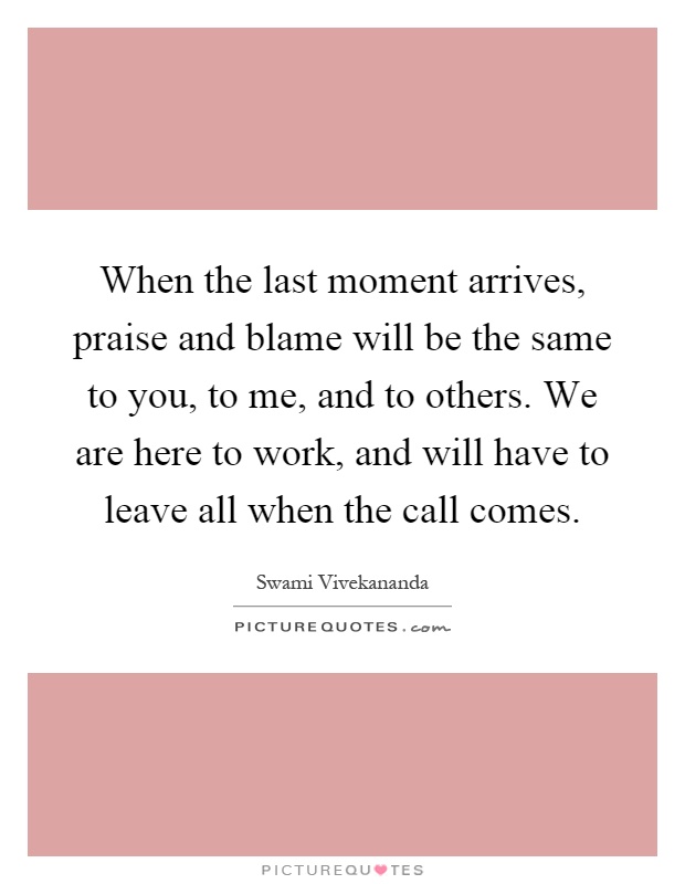When the last moment arrives, praise and blame will be the same to you, to me, and to others. We are here to work, and will have to leave all when the call comes Picture Quote #1