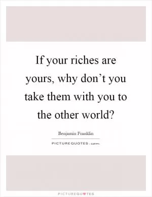 If your riches are yours, why don’t you take them with you to the other world? Picture Quote #1