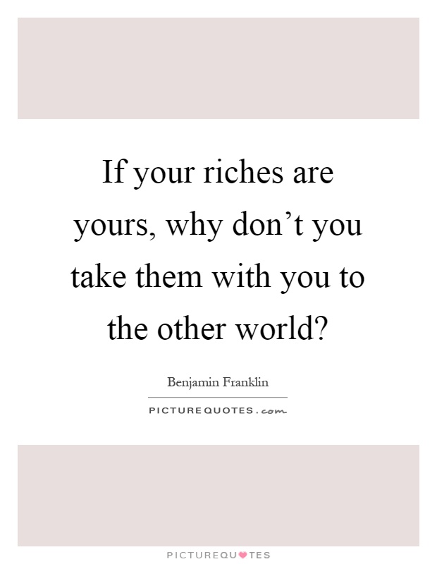 If your riches are yours, why don't you take them with you to the other world? Picture Quote #1
