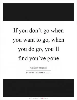 If you don’t go when you want to go, when you do go, you’ll find you’ve gone Picture Quote #1