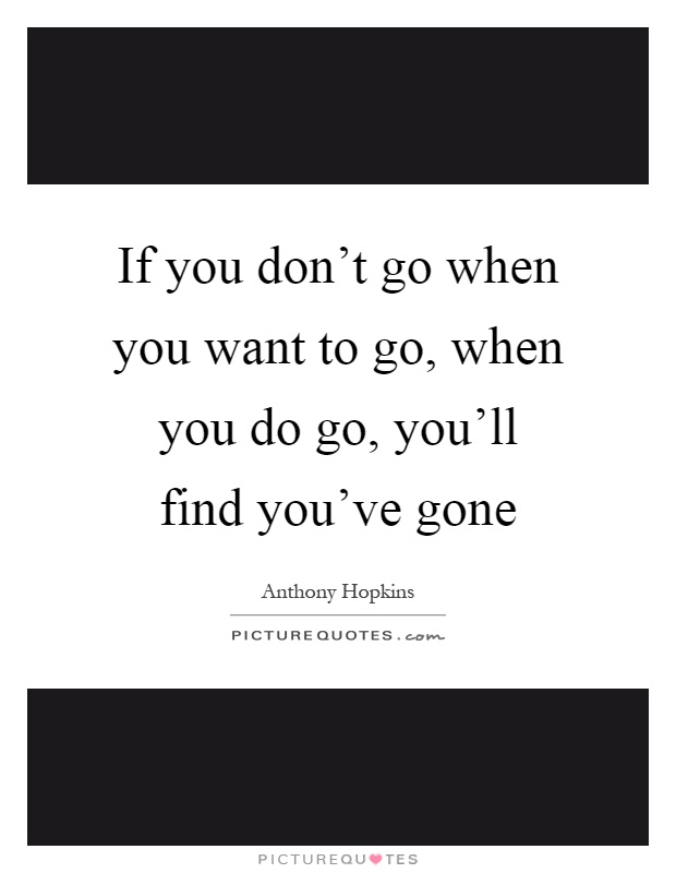If you don't go when you want to go, when you do go, you'll find you've gone Picture Quote #1