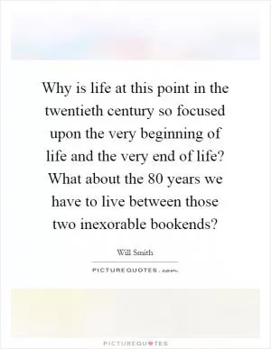 Why is life at this point in the twentieth century so focused upon the very beginning of life and the very end of life? What about the 80 years we have to live between those two inexorable bookends? Picture Quote #1
