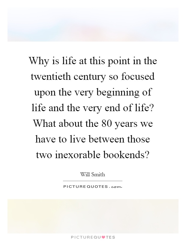 Why is life at this point in the twentieth century so focused upon the very beginning of life and the very end of life? What about the 80 years we have to live between those two inexorable bookends? Picture Quote #1