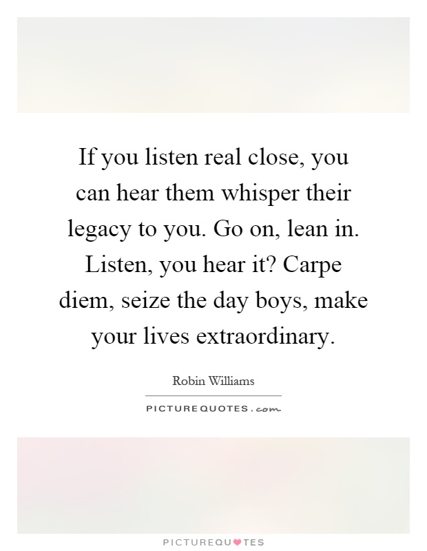If you listen real close, you can hear them whisper their legacy to you. Go on, lean in. Listen, you hear it? Carpe diem, seize the day boys, make your lives extraordinary Picture Quote #1