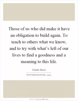 Those of us who did make it have an obligation to build again. To teach to others what we know, and to try with what’s left of our lives to find a goodness and a meaning to this life Picture Quote #1