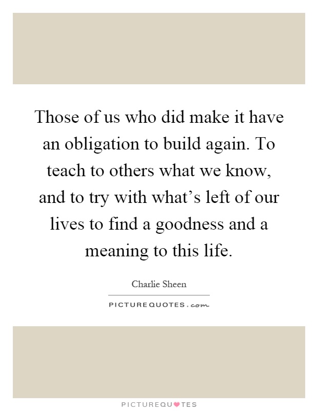 Those of us who did make it have an obligation to build again. To teach to others what we know, and to try with what's left of our lives to find a goodness and a meaning to this life Picture Quote #1