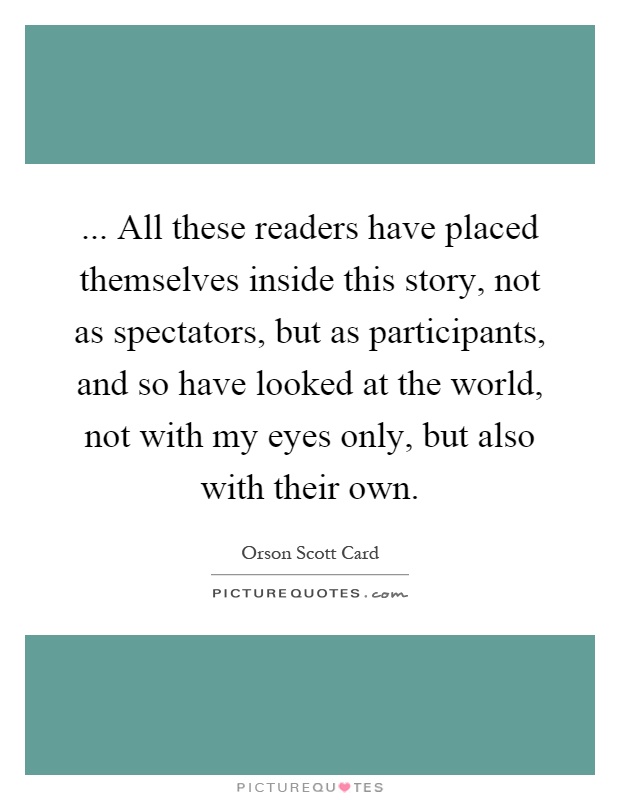 ... All these readers have placed themselves inside this story, not as spectators, but as participants, and so have looked at the world, not with my eyes only, but also with their own Picture Quote #1
