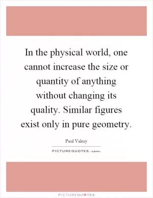In the physical world, one cannot increase the size or quantity of anything without changing its quality. Similar figures exist only in pure geometry Picture Quote #1