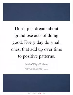 Don’t just dream about grandiose acts of doing good. Every day do small ones, that add up over time to positive patterns Picture Quote #1
