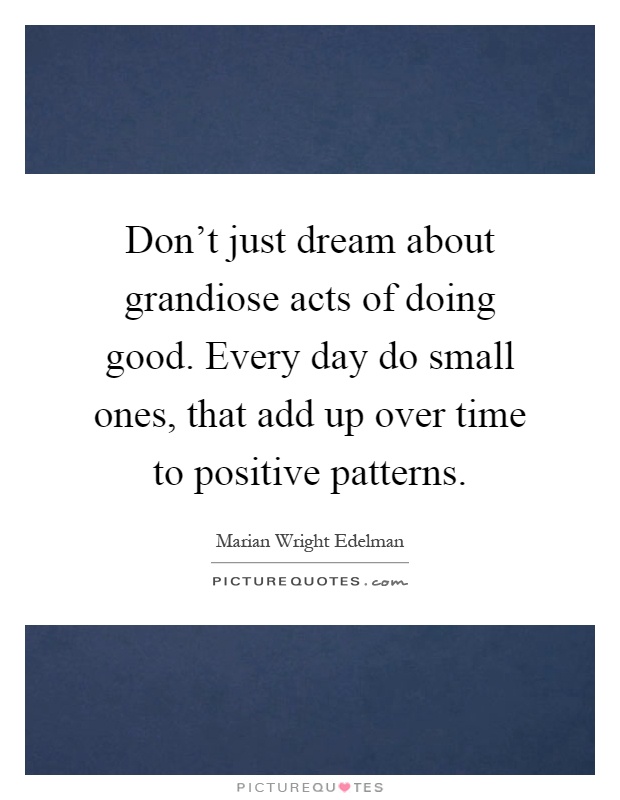 Don't just dream about grandiose acts of doing good. Every day do small ones, that add up over time to positive patterns Picture Quote #1