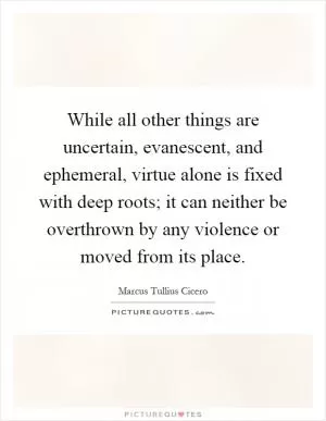 While all other things are uncertain, evanescent, and ephemeral, virtue alone is fixed with deep roots; it can neither be overthrown by any violence or moved from its place Picture Quote #1