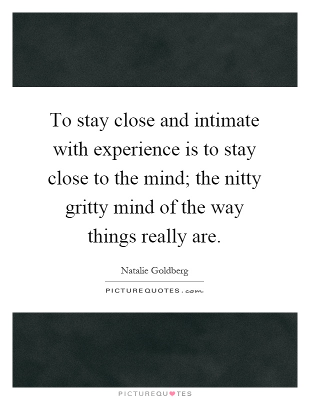 To stay close and intimate with experience is to stay close to the mind; the nitty gritty mind of the way things really are Picture Quote #1