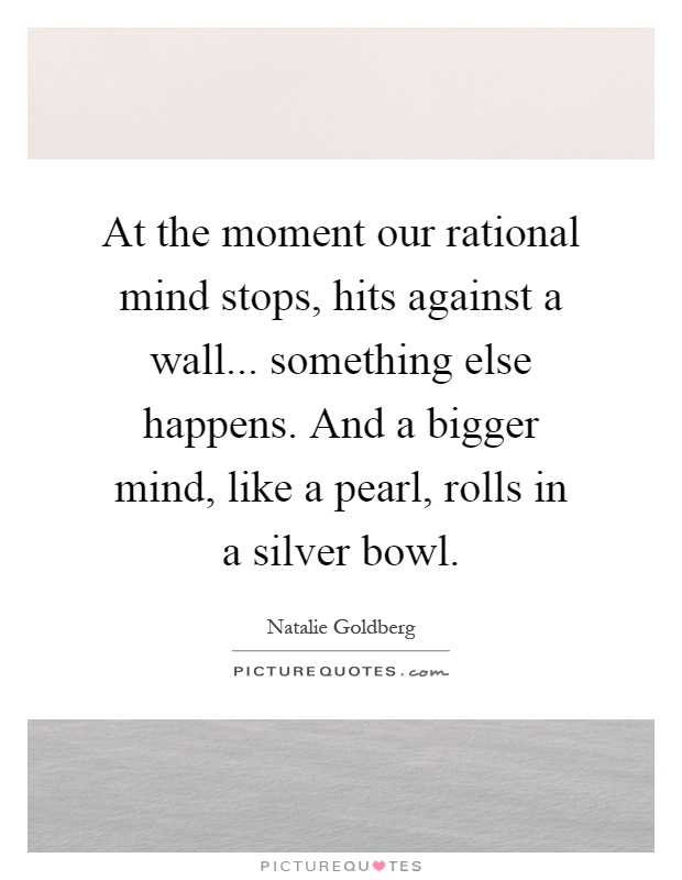 At the moment our rational mind stops, hits against a wall... something else happens. And a bigger mind, like a pearl, rolls in a silver bowl Picture Quote #1