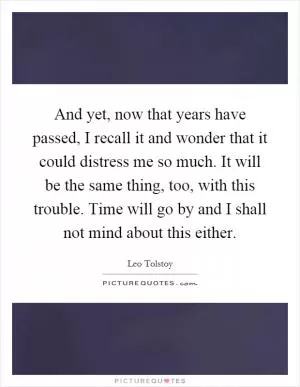 And yet, now that years have passed, I recall it and wonder that it could distress me so much. It will be the same thing, too, with this trouble. Time will go by and I shall not mind about this either Picture Quote #1