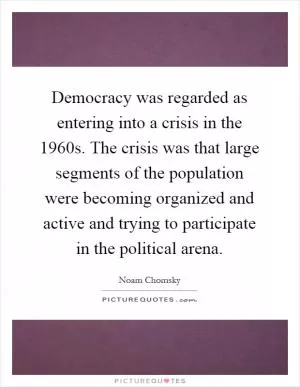 Democracy was regarded as entering into a crisis in the 1960s. The crisis was that large segments of the population were becoming organized and active and trying to participate in the political arena Picture Quote #1