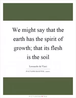 We might say that the earth has the spirit of growth; that its flesh is the soil Picture Quote #1