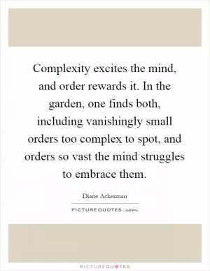 Complexity excites the mind, and order rewards it. In the garden, one finds both, including vanishingly small orders too complex to spot, and orders so vast the mind struggles to embrace them Picture Quote #1
