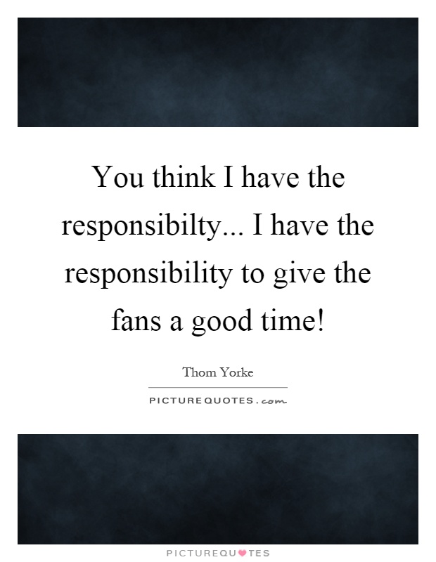 You think I have the responsibilty... I have the responsibility to give the fans a good time! Picture Quote #1