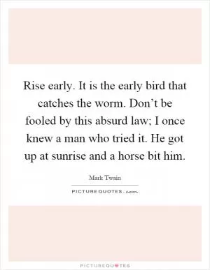 Rise early. It is the early bird that catches the worm. Don’t be fooled by this absurd law; I once knew a man who tried it. He got up at sunrise and a horse bit him Picture Quote #1