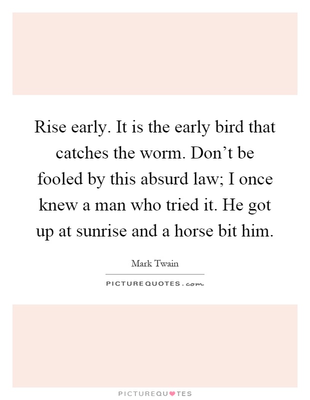 Rise early. It is the early bird that catches the worm. Don't be fooled by this absurd law; I once knew a man who tried it. He got up at sunrise and a horse bit him Picture Quote #1