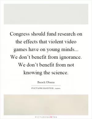 Congress should fund research on the effects that violent video games have on young minds... We don’t benefit from ignorance. We don’t benefit from not knowing the science Picture Quote #1