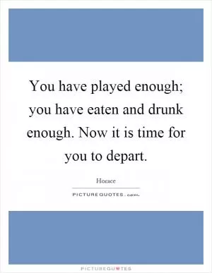 You have played enough; you have eaten and drunk enough. Now it is time for you to depart Picture Quote #1