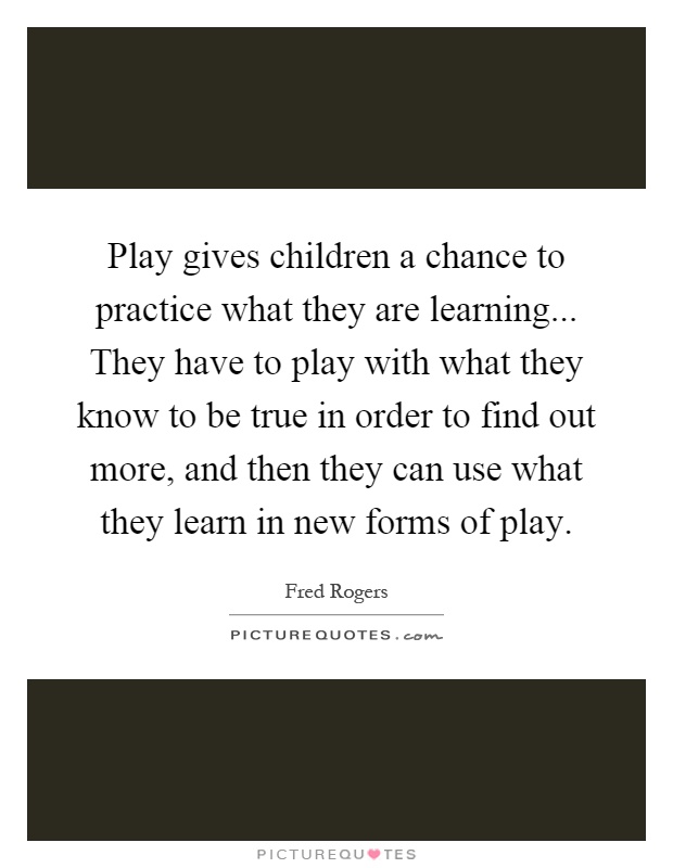 Play gives children a chance to practice what they are learning... They have to play with what they know to be true in order to find out more, and then they can use what they learn in new forms of play Picture Quote #1