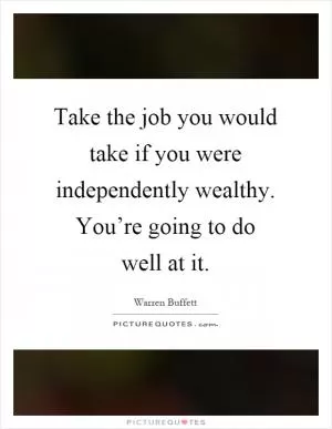 Take the job you would take if you were independently wealthy. You’re going to do well at it Picture Quote #1
