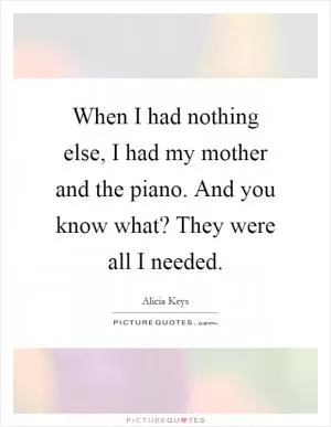 When I had nothing else, I had my mother and the piano. And you know what? They were all I needed Picture Quote #1
