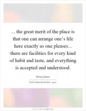 ... the great merit of the place is that one can arrange one’s life here exactly as one pleases... there are facilities for every kind of habit and taste, and everything is accepted and understood Picture Quote #1