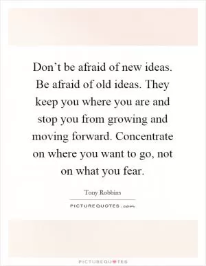 Don’t be afraid of new ideas. Be afraid of old ideas. They keep you where you are and stop you from growing and moving forward. Concentrate on where you want to go, not on what you fear Picture Quote #1