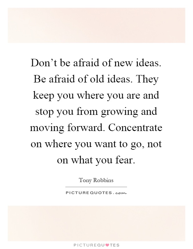 Don't be afraid of new ideas. Be afraid of old ideas. They keep you where you are and stop you from growing and moving forward. Concentrate on where you want to go, not on what you fear Picture Quote #1