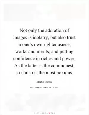 Not only the adoration of images is idolatry, but also trust in one’s own righteousness, works and merits, and putting confidence in riches and power. As the latter is the commonest, so it also is the most noxious Picture Quote #1