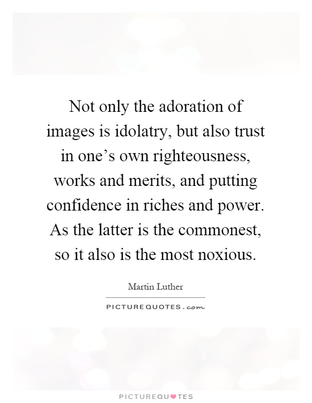 Not only the adoration of images is idolatry, but also trust in one's own righteousness, works and merits, and putting confidence in riches and power. As the latter is the commonest, so it also is the most noxious Picture Quote #1