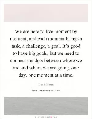 We are here to live moment by moment, and each moment brings a task, a challenge, a goal. It’s good to have big goals, but we need to connect the dots between where we are and where we are going, one day, one moment at a time Picture Quote #1