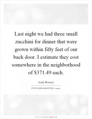 Last night we had three small zucchini for dinner that were grown within fifty feet of our back door. I estimate they cost somewhere in the neighborhood of $371.49 each Picture Quote #1
