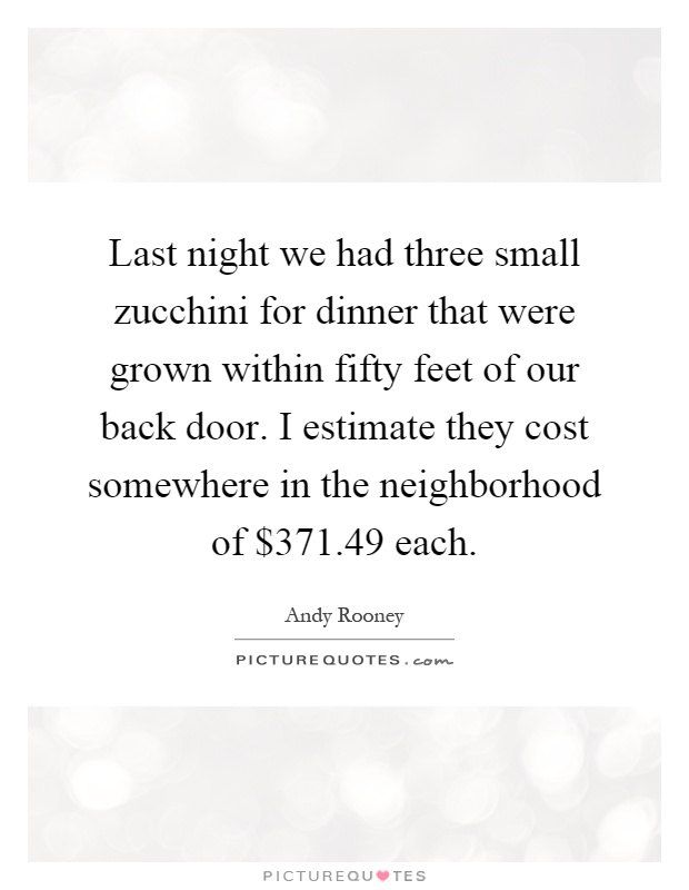 Last night we had three small zucchini for dinner that were grown within fifty feet of our back door. I estimate they cost somewhere in the neighborhood of $371.49 each Picture Quote #1