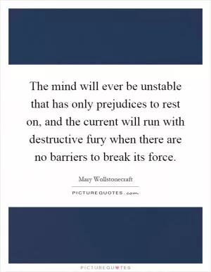 The mind will ever be unstable that has only prejudices to rest on, and the current will run with destructive fury when there are no barriers to break its force Picture Quote #1
