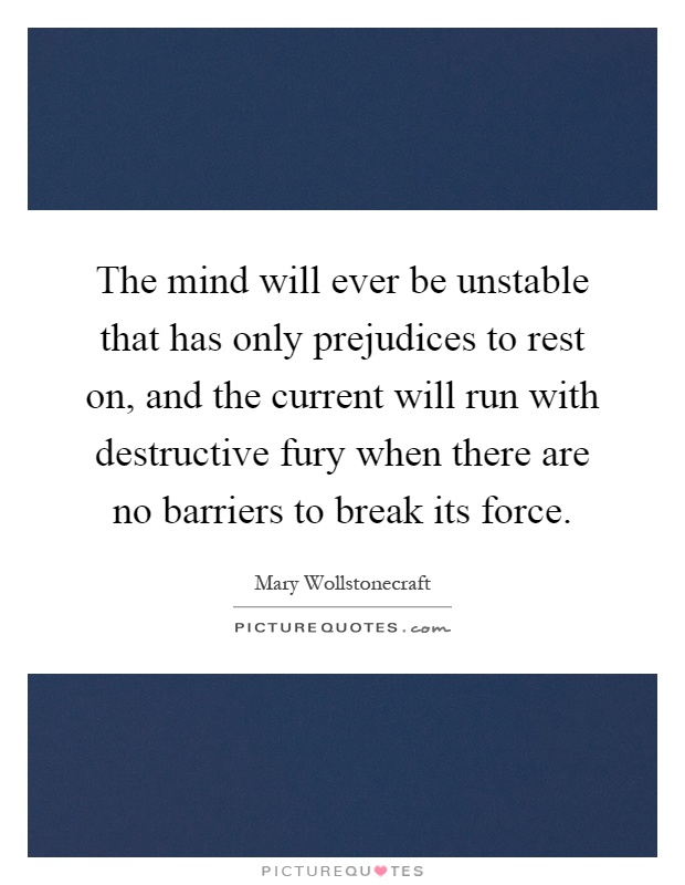 The mind will ever be unstable that has only prejudices to rest on, and the current will run with destructive fury when there are no barriers to break its force Picture Quote #1