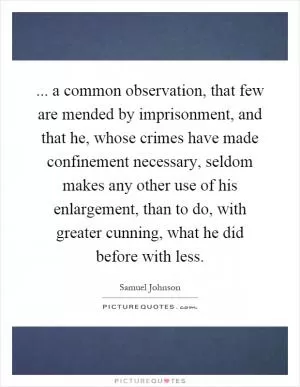 ... a common observation, that few are mended by imprisonment, and that he, whose crimes have made confinement necessary, seldom makes any other use of his enlargement, than to do, with greater cunning, what he did before with less Picture Quote #1