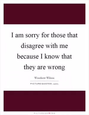 I am sorry for those that disagree with me because I know that they are wrong Picture Quote #1