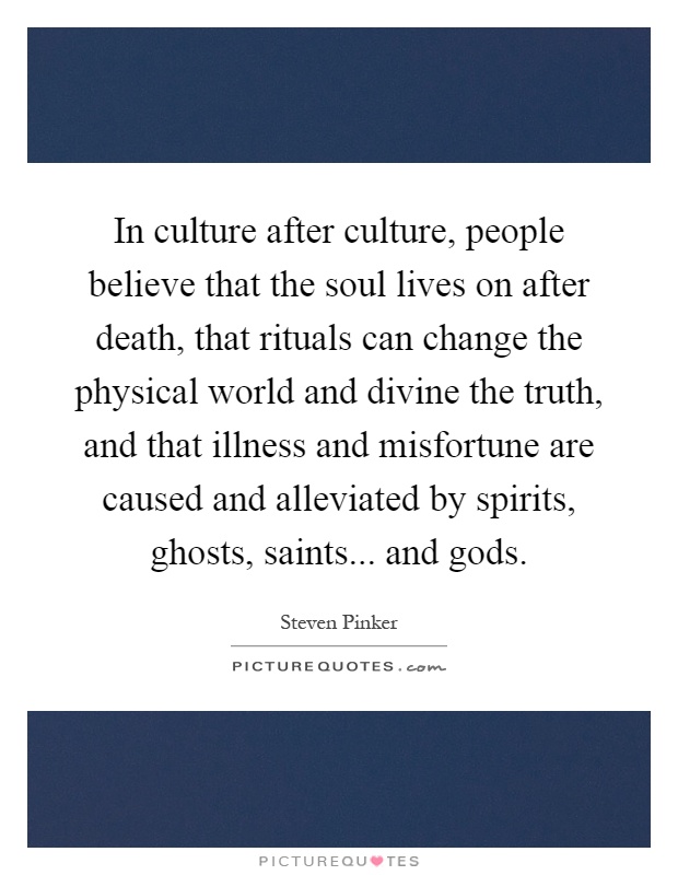 In culture after culture, people believe that the soul lives on after death, that rituals can change the physical world and divine the truth, and that illness and misfortune are caused and alleviated by spirits, ghosts, saints... and gods Picture Quote #1