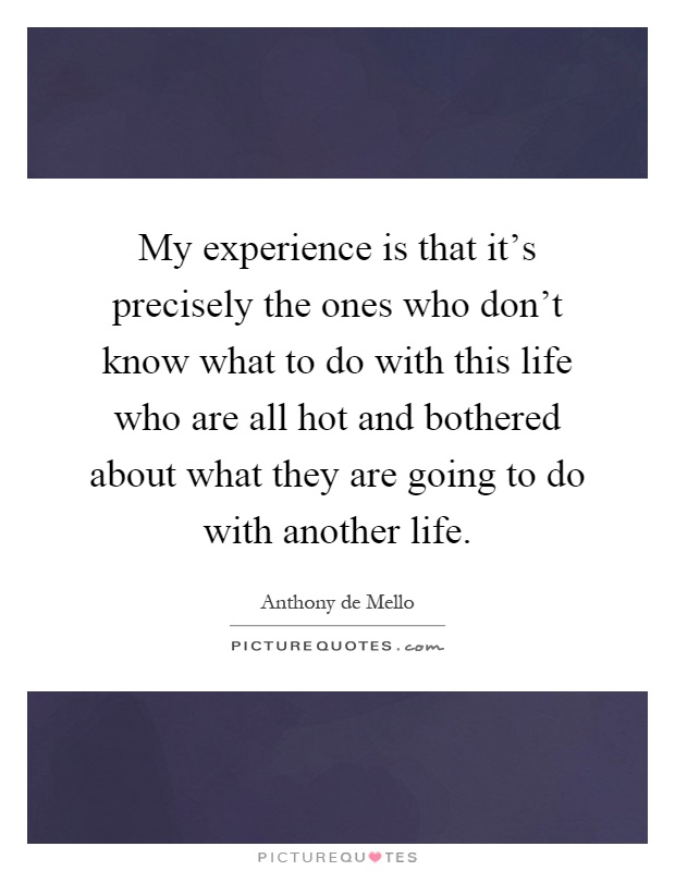 My experience is that it's precisely the ones who don't know what to do with this life who are all hot and bothered about what they are going to do with another life Picture Quote #1