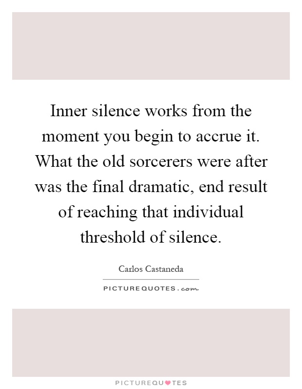 Inner silence works from the moment you begin to accrue it. What the old sorcerers were after was the final dramatic, end result of reaching that individual threshold of silence Picture Quote #1