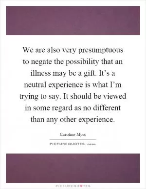 We are also very presumptuous to negate the possibility that an illness may be a gift. It’s a neutral experience is what I’m trying to say. It should be viewed in some regard as no different than any other experience Picture Quote #1
