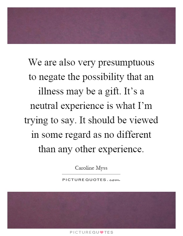 We are also very presumptuous to negate the possibility that an illness may be a gift. It's a neutral experience is what I'm trying to say. It should be viewed in some regard as no different than any other experience Picture Quote #1