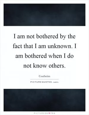 I am not bothered by the fact that I am unknown. I am bothered when I do not know others Picture Quote #1