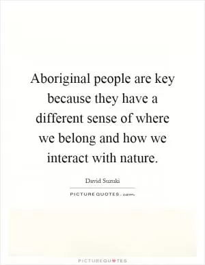 Aboriginal people are key because they have a different sense of where we belong and how we interact with nature Picture Quote #1