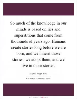 So much of the knowledge in our minds is based on lies and superstitions that come from thousands of years ago. Humans create stories long before we are born, and we inherit those stories, we adopt them, and we live in those stories Picture Quote #1