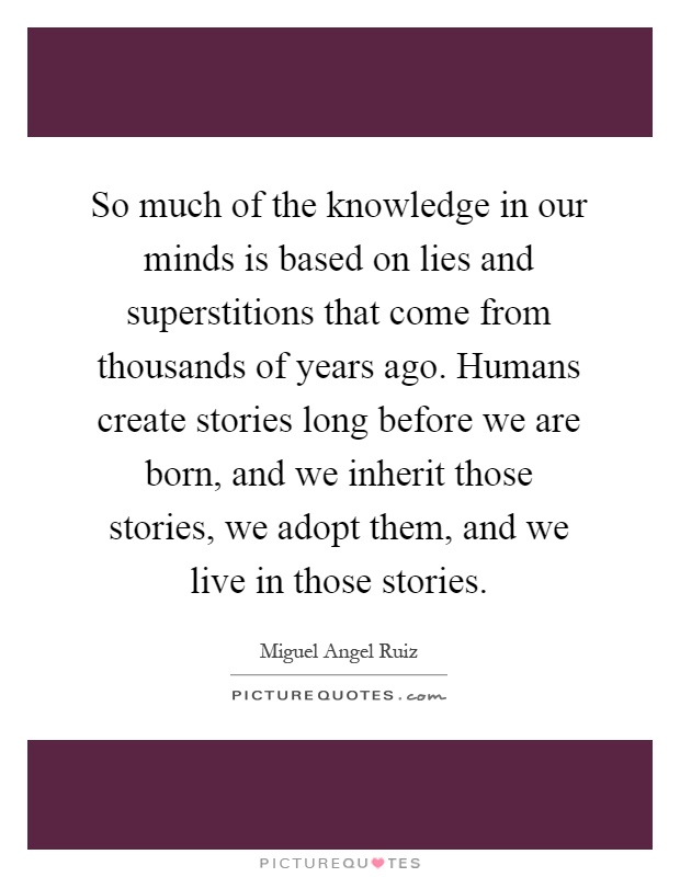 So much of the knowledge in our minds is based on lies and superstitions that come from thousands of years ago. Humans create stories long before we are born, and we inherit those stories, we adopt them, and we live in those stories Picture Quote #1